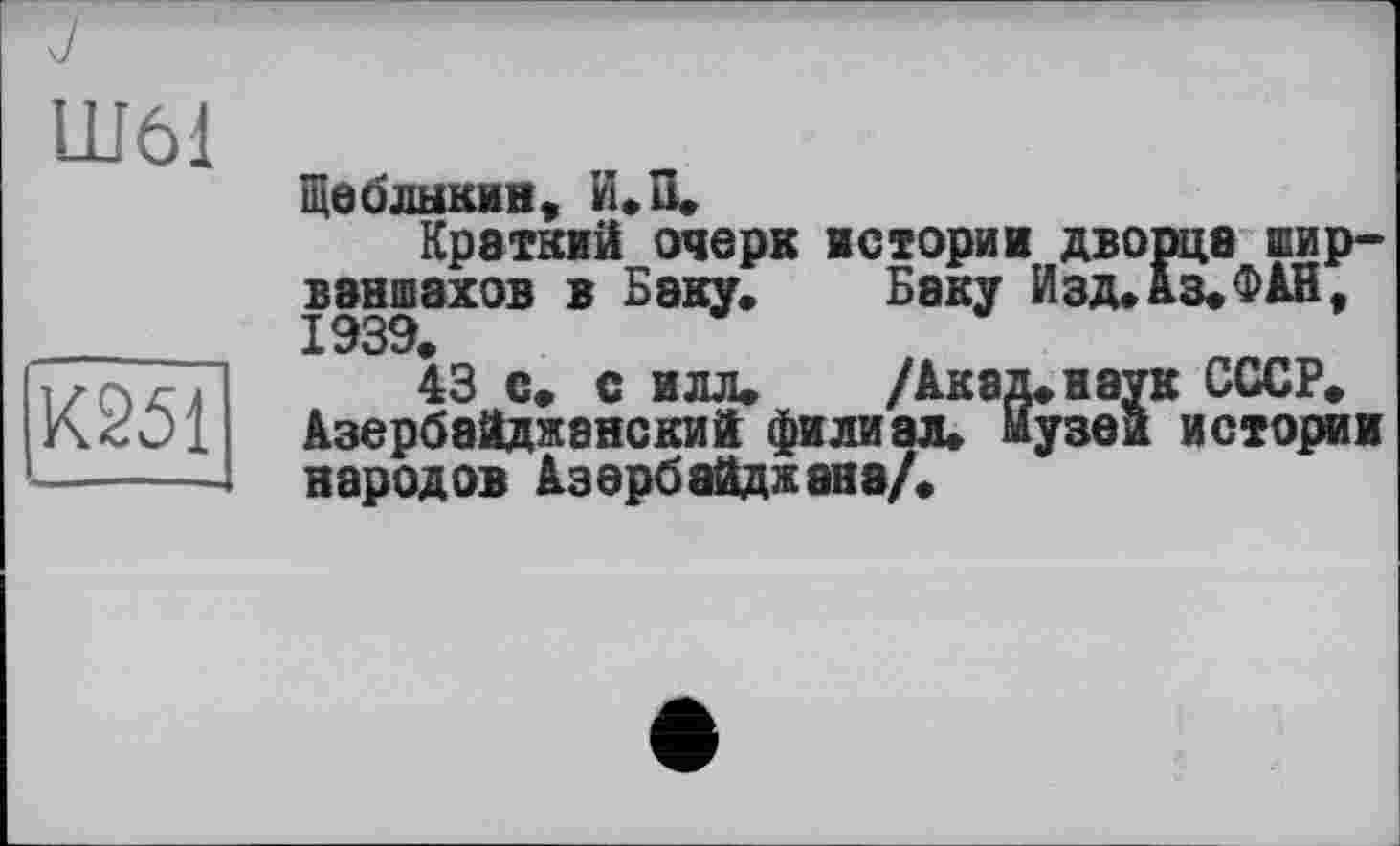 ﻿Ш61
К251
Ще б лыкин, И.П.
Краткий очерк историк дворца шир-ваншахов в Баку. Баку Изд. Аз. ФАН, 1939.
43 с. с илл.	/Акад,наук СССР.
Азербайджанский филиал, музеи истории народов Азербайджана/.